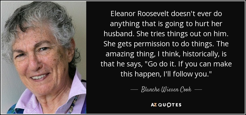 Eleanor Roosevelt doesn't ever do anything that is going to hurt her husband. She tries things out on him. She gets permission to do things. The amazing thing, I think, historically, is that he says, 