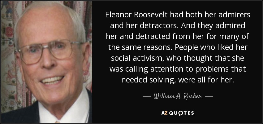 Eleanor Roosevelt had both her admirers and her detractors. And they admired her and detracted from her for many of the same reasons. People who liked her social activism, who thought that she was calling attention to problems that needed solving, were all for her. - William A. Rusher