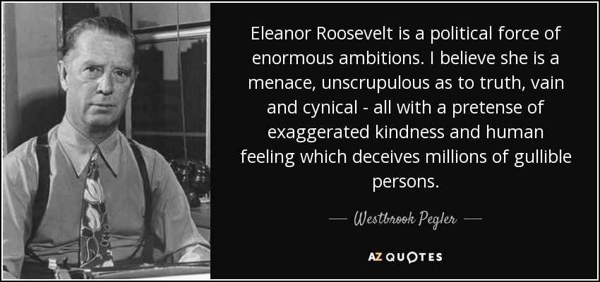 Eleanor Roosevelt is a political force of enormous ambitions. I believe she is a menace, unscrupulous as to truth, vain and cynical - all with a pretense of exaggerated kindness and human feeling which deceives millions of gullible persons. - Westbrook Pegler