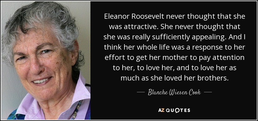 Eleanor Roosevelt never thought that she was attractive. She never thought that she was really sufficiently appealing. And I think her whole life was a response to her effort to get her mother to pay attention to her, to love her, and to love her as much as she loved her brothers. - Blanche Wiesen Cook