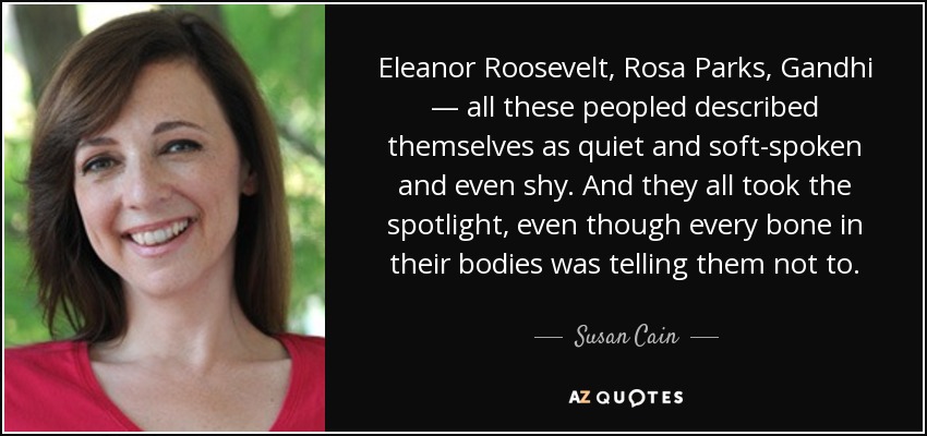 Eleanor Roosevelt, Rosa Parks, Gandhi — all these peopled described themselves as quiet and soft-spoken and even shy. And they all took the spotlight, even though every bone in their bodies was telling them not to. - Susan Cain