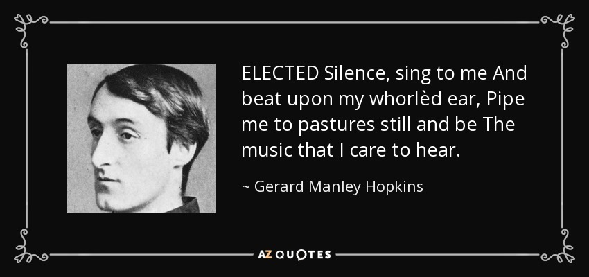 ELECTED Silence, sing to me And beat upon my whorlèd ear, Pipe me to pastures still and be The music that I care to hear. - Gerard Manley Hopkins