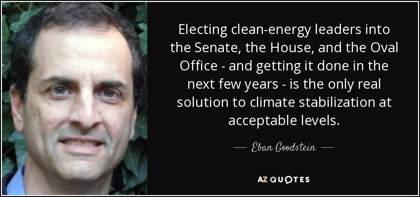 Electing clean-energy leaders into the Senate, the House, and the Oval Office - and getting it done in the next few years - is the only real solution to climate stabilization at acceptable levels. - Eban Goodstein