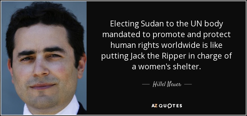 Electing Sudan to the UN body mandated to promote and protect human rights worldwide is like putting Jack the Ripper in charge of a women's shelter. - Hillel Neuer