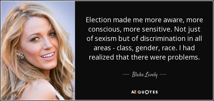 Election made me more aware, more conscious, more sensitive. Not just of sexism but of discrimination in all areas - class, gender, race. I had realized that there were problems . - Blake Lively