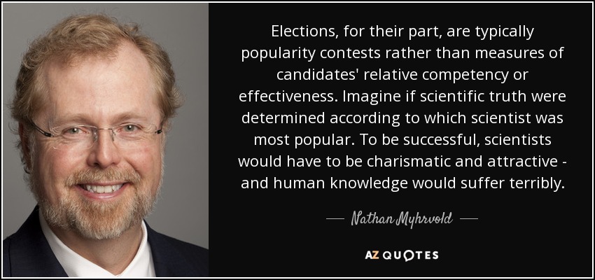Elections, for their part, are typically popularity contests rather than measures of candidates' relative competency or effectiveness. Imagine if scientific truth were determined according to which scientist was most popular. To be successful, scientists would have to be charismatic and attractive - and human knowledge would suffer terribly. - Nathan Myhrvold