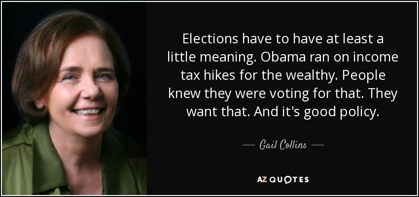 Elections have to have at least a little meaning. Obama ran on income tax hikes for the wealthy. People knew they were voting for that. They want that. And it's good policy. - Gail Collins