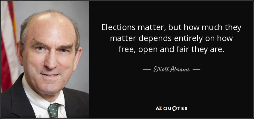 Elections matter, but how much they matter depends entirely on how free, open and fair they are. - Elliott Abrams
