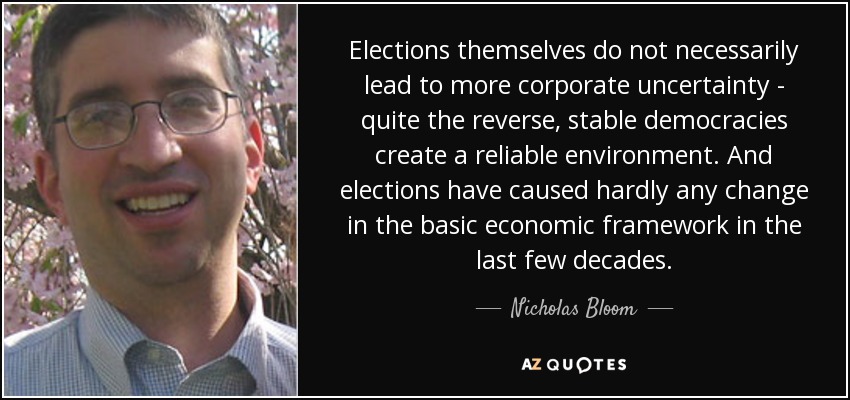 Elections themselves do not necessarily lead to more corporate uncertainty - quite the reverse, stable democracies create a reliable environment. And elections have caused hardly any change in the basic economic framework in the last few decades. - Nicholas Bloom