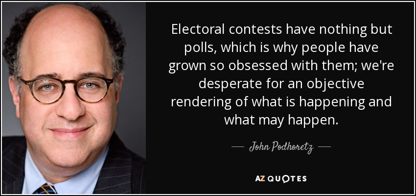 Electoral contests have nothing but polls, which is why people have grown so obsessed with them; we're desperate for an objective rendering of what is happening and what may happen. - John Podhoretz
