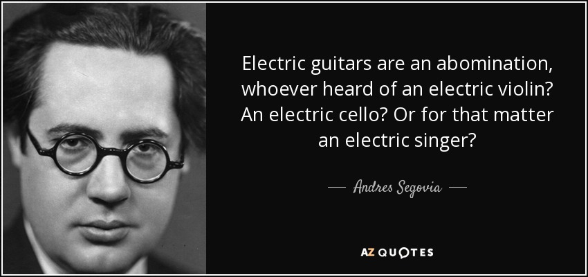 Electric guitars are an abomination, whoever heard of an electric violin? An electric cello? Or for that matter an electric singer? - Andres Segovia