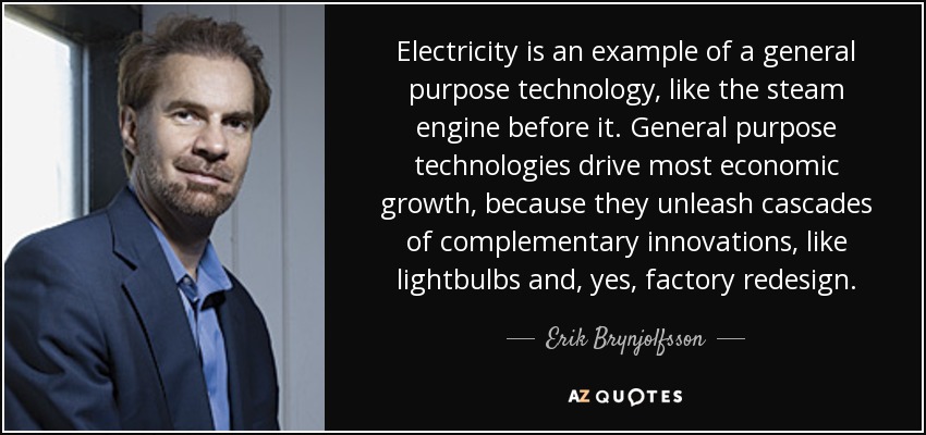 Electricity is an example of a general purpose technology, like the steam engine before it. General purpose technologies drive most economic growth, because they unleash cascades of complementary innovations, like lightbulbs and, yes, factory redesign. - Erik Brynjolfsson