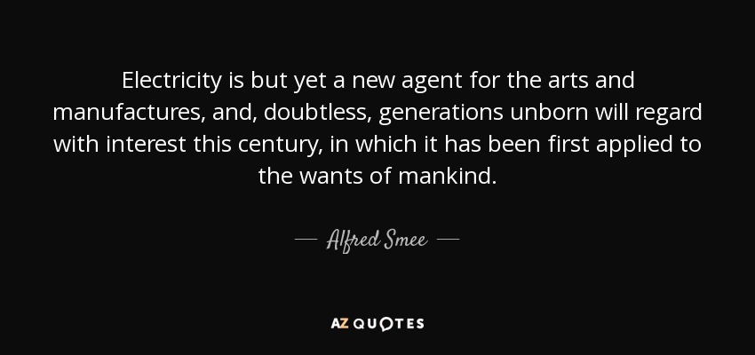 Electricity is but yet a new agent for the arts and manufactures, and, doubtless, generations unborn will regard with interest this century, in which it has been first applied to the wants of mankind. - Alfred Smee