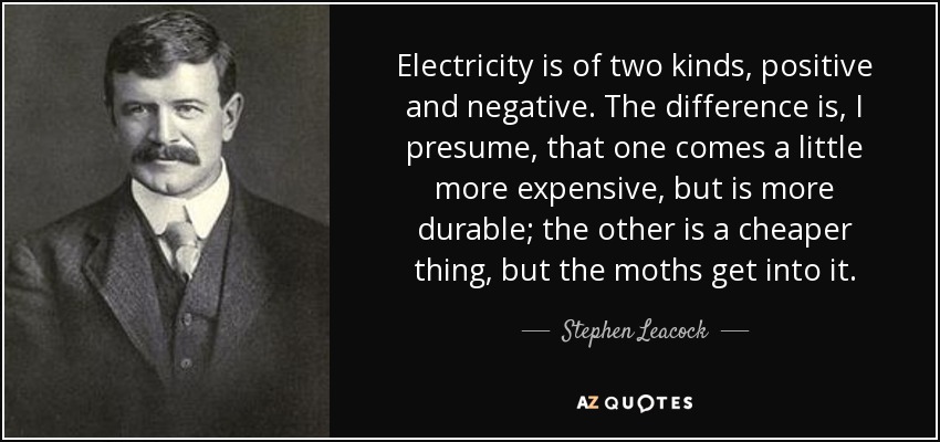 Electricity is of two kinds, positive and negative. The difference is, I presume, that one comes a little more expensive, but is more durable; the other is a cheaper thing, but the moths get into it. - Stephen Leacock
