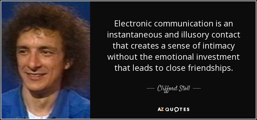 Electronic communication is an instantaneous and illusory contact that creates a sense of intimacy without the emotional investment that leads to close friendships. - Clifford Stoll