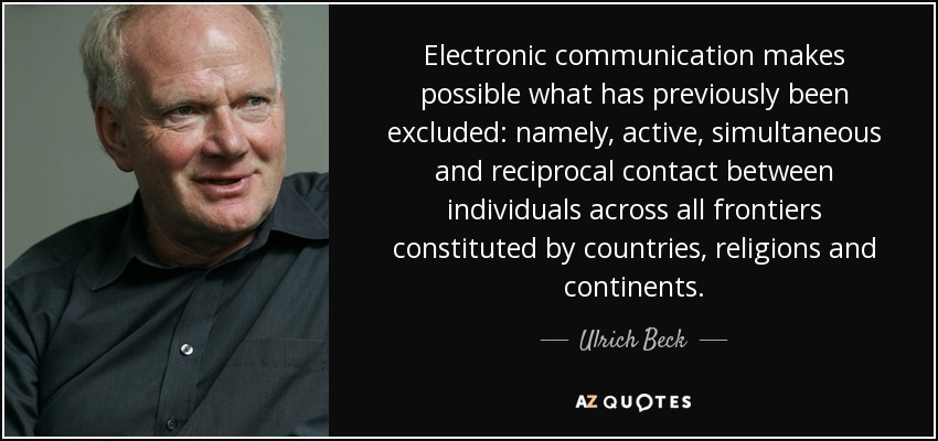 Electronic communication makes possible what has previously been excluded: namely, active, simultaneous and reciprocal contact between individuals across all frontiers constituted by countries, religions and continents. - Ulrich Beck