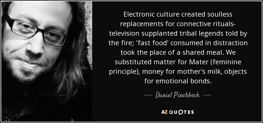 Electronic culture created soulless replacements for connective rituals- television supplanted tribal legends told by the fire; 'fast food' consumed in distraction took the place of a shared meal. We substituted matter for Mater (feminine principle), money for mother's milk, objects for emotional bonds. - Daniel Pinchbeck