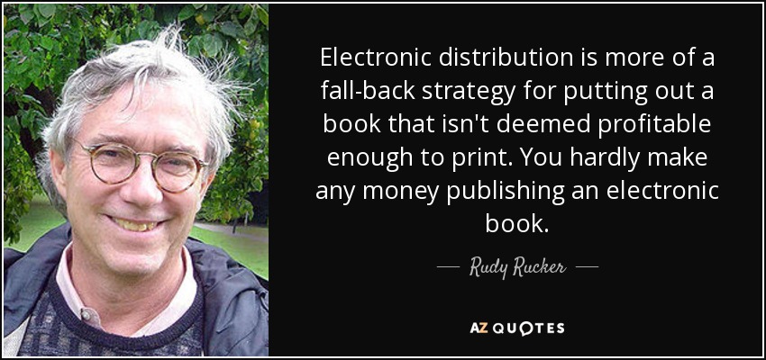 Electronic distribution is more of a fall-back strategy for putting out a book that isn't deemed profitable enough to print. You hardly make any money publishing an electronic book. - Rudy Rucker