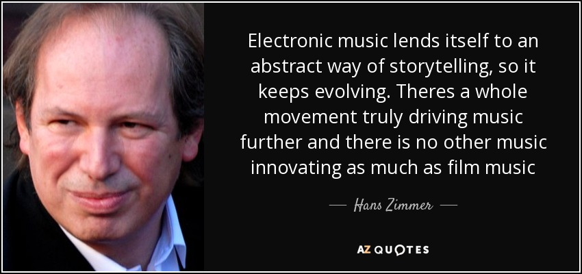 Electronic music lends itself to an abstract way of storytelling, so it keeps evolving. Theres a whole movement truly driving music further and there is no other music innovating as much as film music - Hans Zimmer