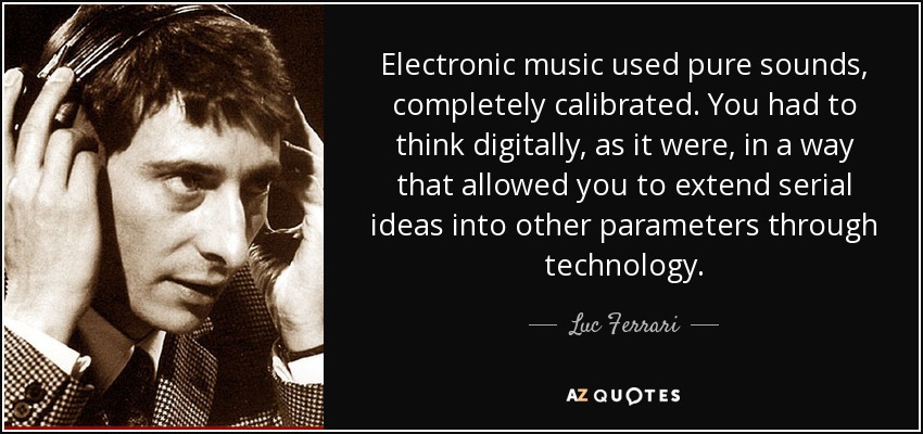Electronic music used pure sounds, completely calibrated. You had to think digitally, as it were, in a way that allowed you to extend serial ideas into other parameters through technology. - Luc Ferrari