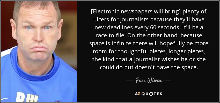 [Electronic newspapers will bring] plenty of ulcers for journalists because they'll have new deadlines every 60 seconds. It'll be a race to file. On the other hand, because space is infinite there will hopefully be more room for thoughtful pieces, longer pieces, the kind that a journalist wishes he or she could do but doesn't have the space. - Russ Wilcox