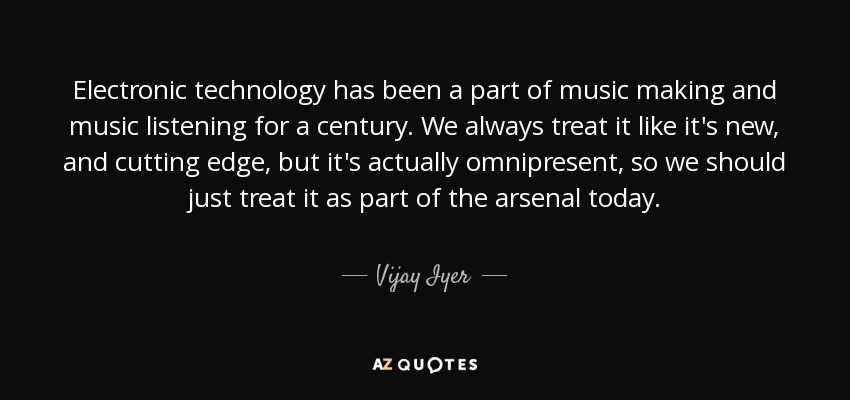 Electronic technology has been a part of music making and music listening for a century. We always treat it like it's new, and cutting edge, but it's actually omnipresent, so we should just treat it as part of the arsenal today. - Vijay Iyer