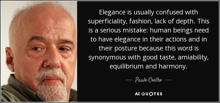 Elegance is usually confused with superficiality, fashion, lack of depth. This is a serious mistake: human beings need to have elegance in their actions and in their posture because this word is synonymous with good taste, amiability, equilibrium and harmony. - Paulo Coelho
