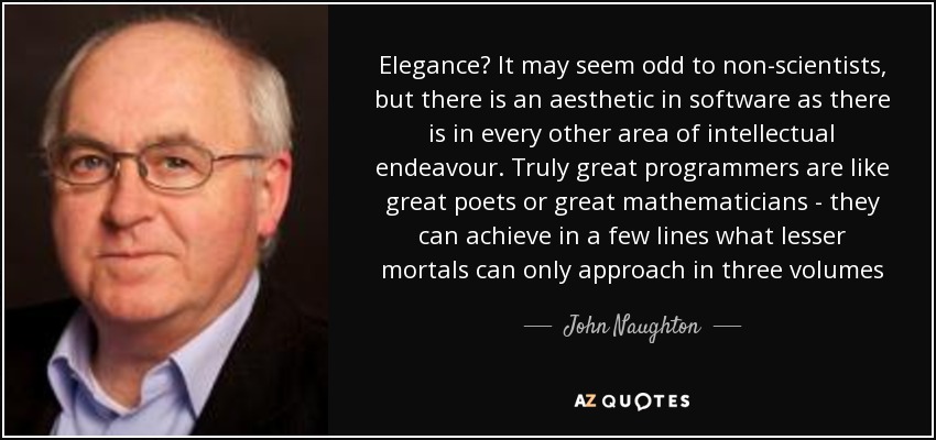 Elegance? It may seem odd to non-scientists, but there is an aesthetic in software as there is in every other area of intellectual endeavour. Truly great programmers are like great poets or great mathematicians - they can achieve in a few lines what lesser mortals can only approach in three volumes - John Naughton