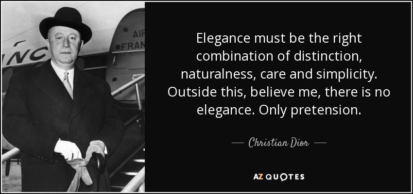 Elegance must be the right combination of distinction, naturalness, care and simplicity. Outside this, believe me, there is no elegance. Only pretension. - Christian Dior