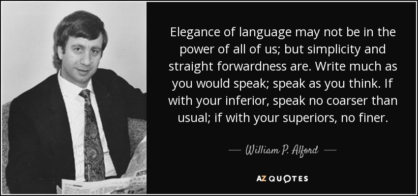Elegance of language may not be in the power of all of us; but simplicity and straight forwardness are. Write much as you would speak; speak as you think. If with your inferior, speak no coarser than usual; if with your superiors, no finer. - William P. Alford