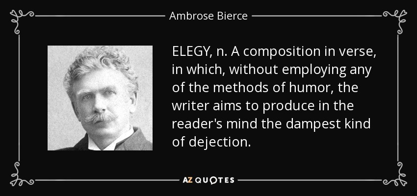 ELEGY, n. A composition in verse, in which, without employing any of the methods of humor, the writer aims to produce in the reader's mind the dampest kind of dejection. - Ambrose Bierce