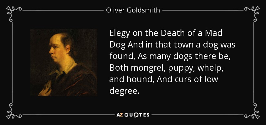 Elegy on the Death of a Mad Dog And in that town a dog was found, As many dogs there be, Both mongrel, puppy, whelp, and hound, And curs of low degree. - Oliver Goldsmith