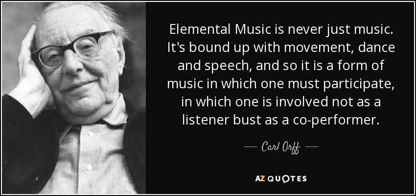 Elemental Music is never just music. It's bound up with movement, dance and speech, and so it is a form of music in which one must participate, in which one is involved not as a listener bust as a co-performer. - Carl Orff