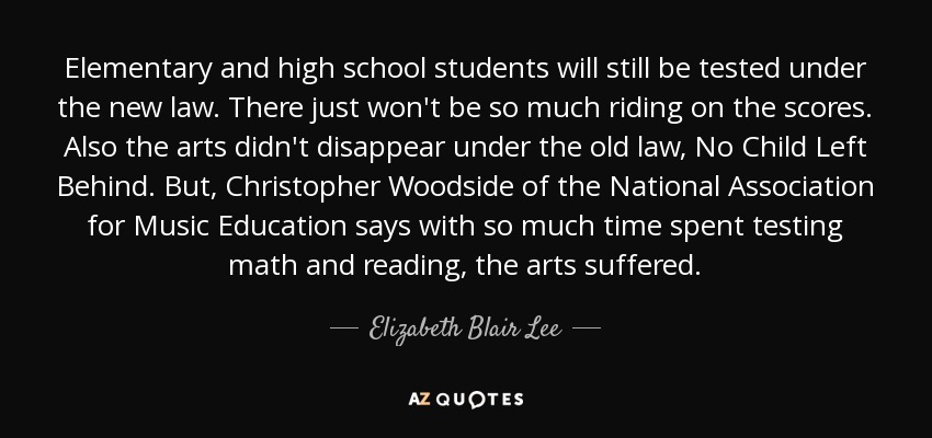 Elementary and high school students will still be tested under the new law. There just won't be so much riding on the scores. Also the arts didn't disappear under the old law, No Child Left Behind. But, Christopher Woodside of the National Association for Music Education says with so much time spent testing math and reading, the arts suffered. - Elizabeth Blair Lee