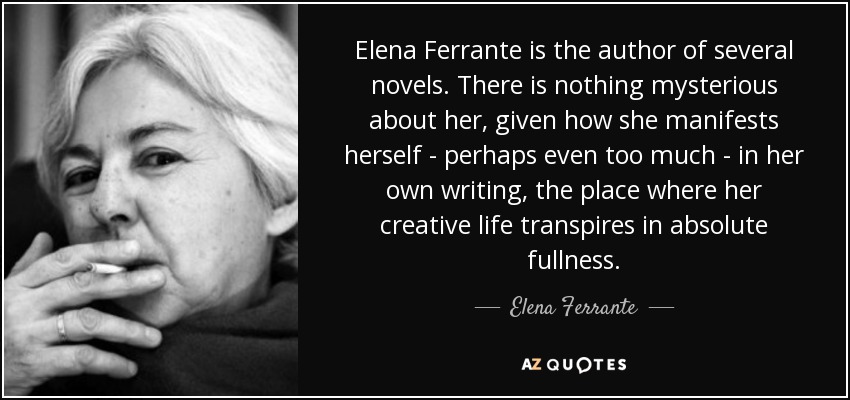 Elena Ferrante is the author of several novels. There is nothing mysterious about her, given how she manifests herself - perhaps even too much - in her own writing, the place where her creative life transpires in absolute fullness. - Elena Ferrante