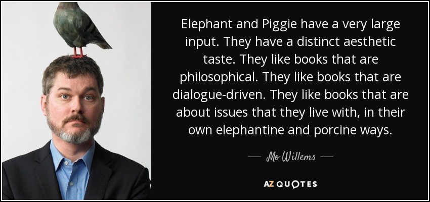Elephant and Piggie have a very large input. They have a distinct aesthetic taste. They like books that are philosophical. They like books that are dialogue-driven. They like books that are about issues that they live with, in their own elephantine and porcine ways. - Mo Willems