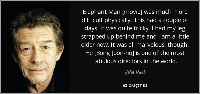 Elephant Man [movie] was much more difficult physically. This had a couple of days. It was quite tricky. I had my leg strapped up behind me and I am a little older now. It was all marvelous, though. He [Bong Joon-ho] is one of the most fabulous directors in the world. - John Hurt