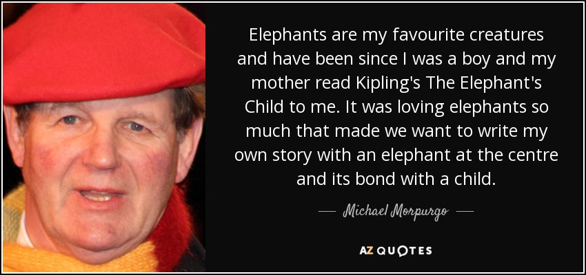 Elephants are my favourite creatures and have been since I was a boy and my mother read Kipling's The Elephant's Child to me. It was loving elephants so much that made we want to write my own story with an elephant at the centre and its bond with a child. - Michael Morpurgo