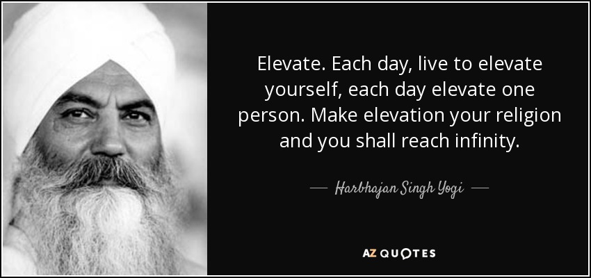 Elevate. Each day, live to elevate yourself, each day elevate one person. Make elevation your religion and you shall reach infinity. - Harbhajan Singh Yogi