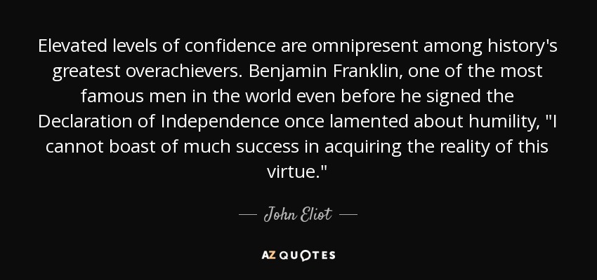 Elevated levels of confidence are omnipresent among history's greatest overachievers. Benjamin Franklin, one of the most famous men in the world even before he signed the Declaration of Independence once lamented about humility, 