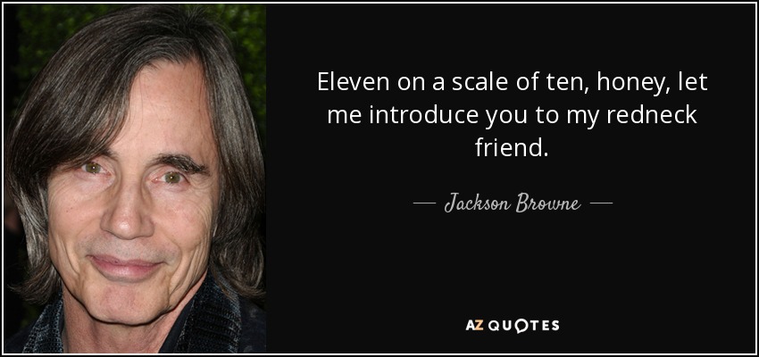 Eleven on a scale of ten, honey, let me introduce you to my redneck friend. - Jackson Browne