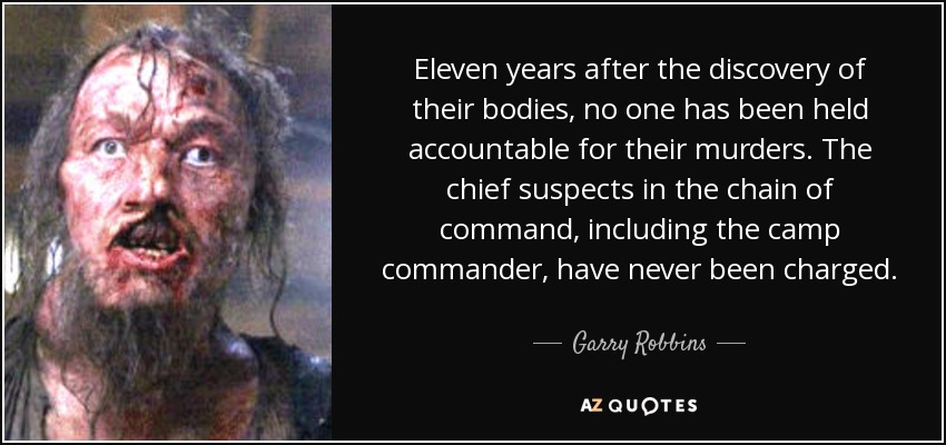 Eleven years after the discovery of their bodies, no one has been held accountable for their murders. The chief suspects in the chain of command, including the camp commander, have never been charged. - Garry Robbins