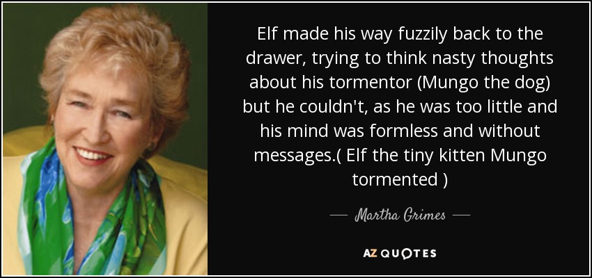Elf made his way fuzzily back to the drawer, trying to think nasty thoughts about his tormentor (Mungo the dog) but he couldn't, as he was too little and his mind was formless and without messages.( Elf the tiny kitten Mungo tormented ) - Martha Grimes
