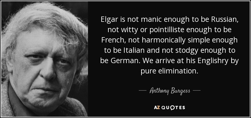 Elgar is not manic enough to be Russian, not witty or pointilliste enough to be French, not harmonically simple enough to be Italian and not stodgy enough to be German. We arrive at his Englishry by pure elimination. - Anthony Burgess