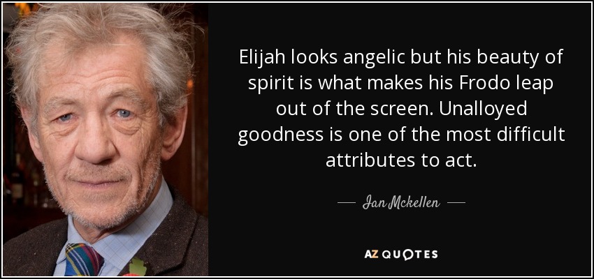 Elijah looks angelic but his beauty of spirit is what makes his Frodo leap out of the screen. Unalloyed goodness is one of the most difficult attributes to act. - Ian Mckellen