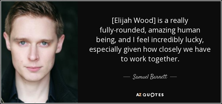 [Elijah Wood] is a really fully-rounded, amazing human being, and I feel incredibly lucky, especially given how closely we have to work together. - Samuel Barnett