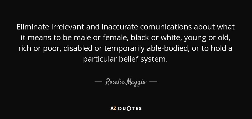 Eliminate irrelevant and inaccurate comunications about what it means to be male or female, black or white, young or old, rich or poor, disabled or temporarily able-bodied, or to hold a particular belief system. - Rosalie Maggio