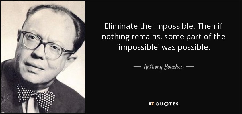 Eliminate the impossible. Then if nothing remains, some part of the 'impossible' was possible. - Anthony Boucher