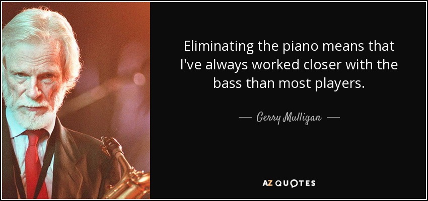 Eliminating the piano means that I've always worked closer with the bass than most players. - Gerry Mulligan