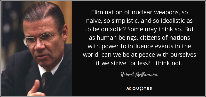 Elimination of nuclear weapons, so naive, so simplistic, and so idealistic as to be quixotic? Some may think so. But as human beings, citizens of nations with power to influence events in the world, can we be at peace with ourselves if we strive for less? I think not. - Robert McNamara